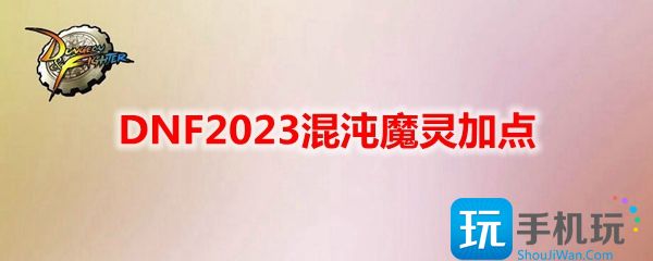 DNF2023混沌魔灵技能如何加点-混沌魔灵刷图加点推荐2023